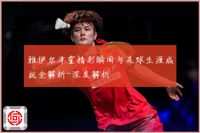 雅伊尔津霍精彩瞬间与足球生涯成就全解析-深度解析