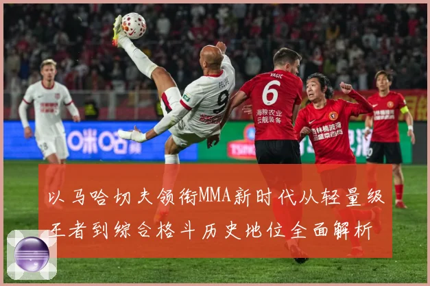 以马哈切夫领衔MMA新时代从轻量级王者到综合格斗历史地位全面解析-深度解析