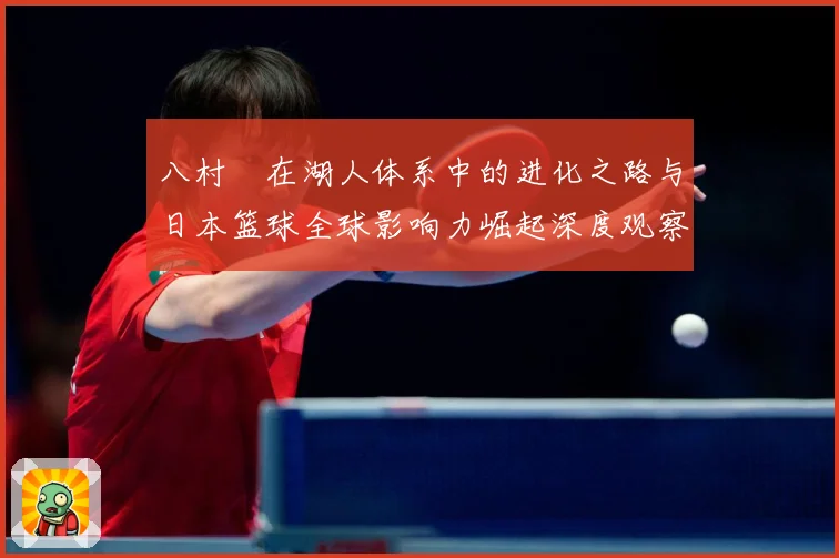 八村塁在湖人体系中的进化之路与日本篮球全球影响力崛起深度观察解析-深度解析