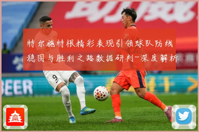 特尔施特根精彩表现引领球队防线稳固与胜利之路数据研判-深度解析