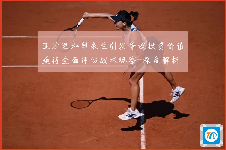 亚沙里加盟米兰引发争议投资价值亟待全面评估战术观察-深度解析