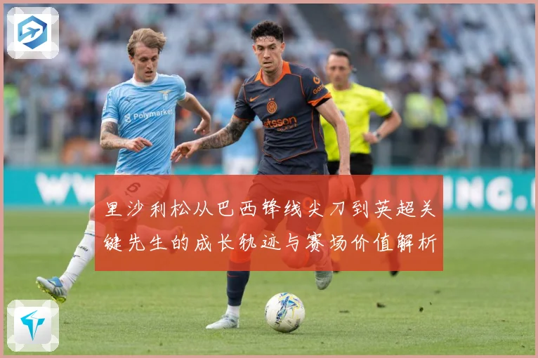 里沙利松从巴西锋线尖刀到英超关键先生的成长轨迹与赛场价值解析-深度解析