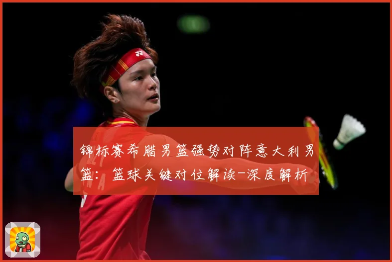 锦标赛希腊男篮强势对阵意大利男篮：篮球关键对位解读-深度解析