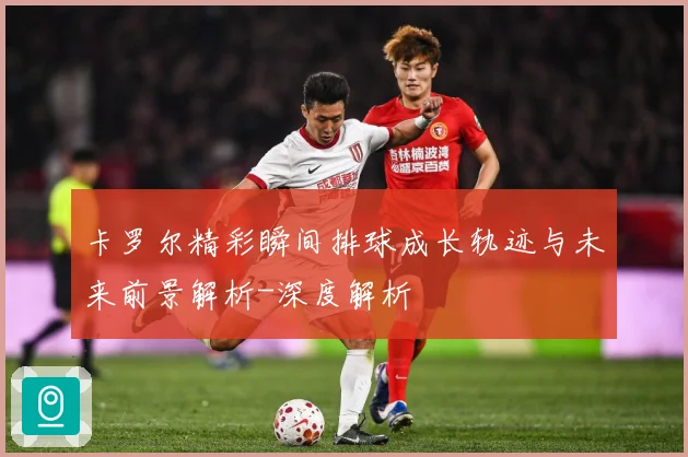 卡罗尔精彩瞬间排球成长轨迹与未来前景解析-深度解析