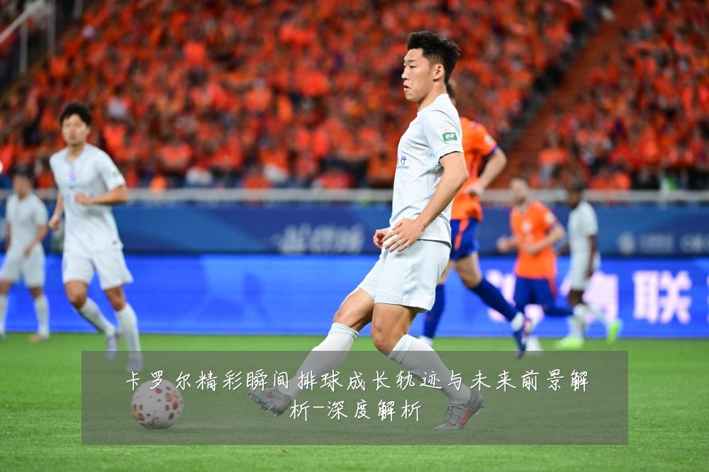 卡罗尔精彩瞬间排球成长轨迹与未来前景解析-深度解析