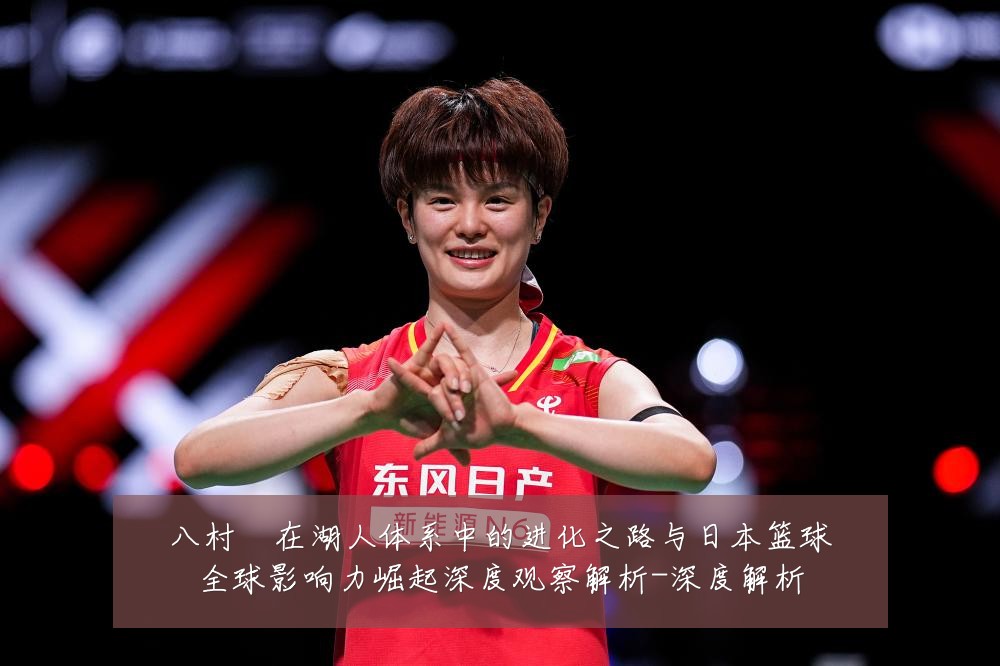 八村塁在湖人体系中的进化之路与日本篮球全球影响力崛起深度观察解析-深度解析