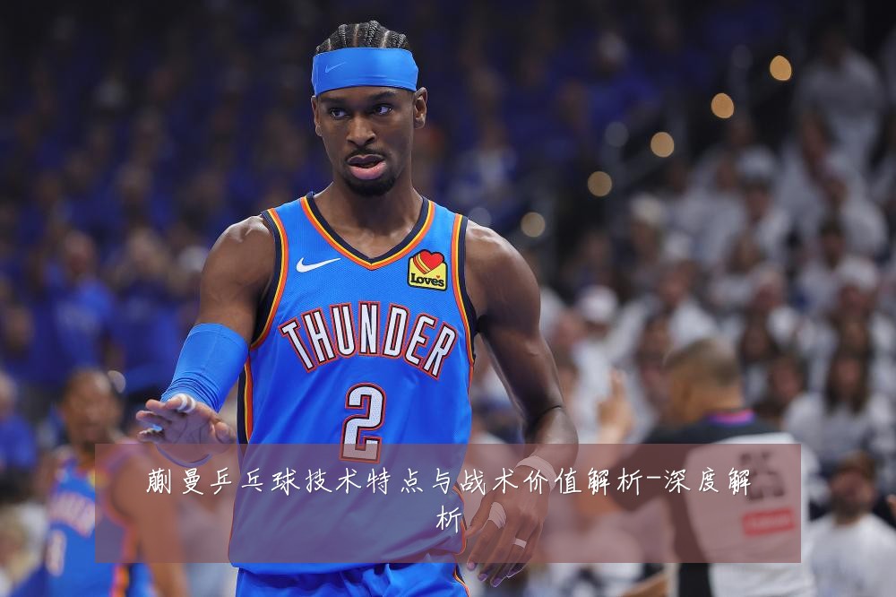 蒯曼乒乓球技术特点与战术价值解析-深度解析